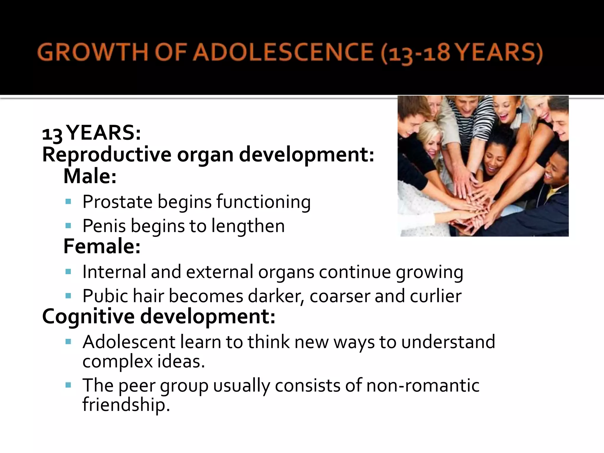 13YEARS:
Reproductive organ development:
Male:
 Prostate begins functioning
 Penis begins to lengthen
Female:
 Internal and external organs continue growing
 Pubic hair becomes darker, coarser and curlier
Cognitive development:
 Adolescent learn to think new ways to understand
complex ideas.
 The peer group usually consists of non-romantic
friendship.
 