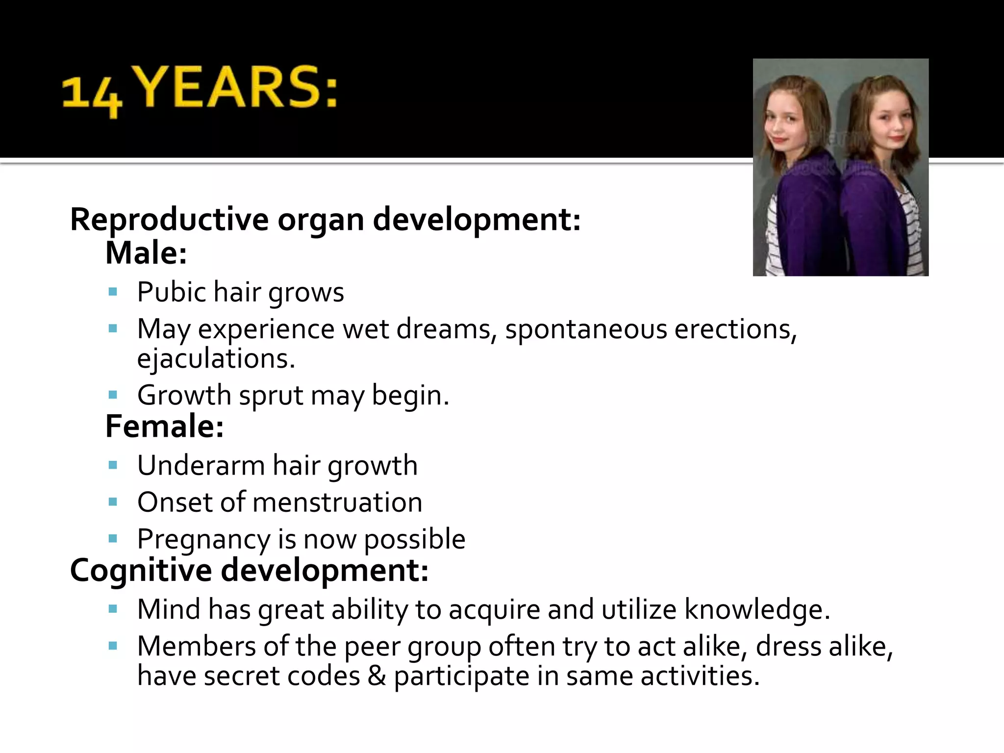Reproductive organ development:
Male:
 Pubic hair grows
 May experience wet dreams, spontaneous erections,
ejaculations.
 Growth sprut may begin.
Female:
 Underarm hair growth
 Onset of menstruation
 Pregnancy is now possible
Cognitive development:
 Mind has great ability to acquire and utilize knowledge.
 Members of the peer group often try to act alike, dress alike,
have secret codes & participate in same activities.
 