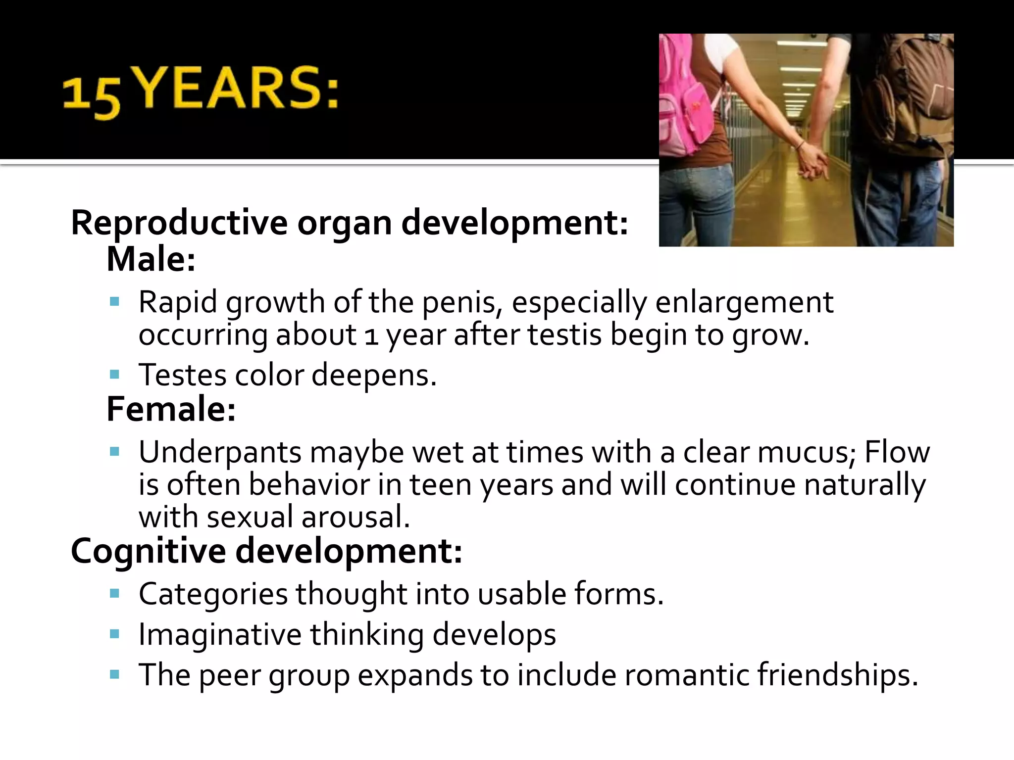 Reproductive organ development:
Male:
 Rapid growth of the penis, especially enlargement
occurring about 1 year after testis begin to grow.
 Testes color deepens.
Female:
 Underpants maybe wet at times with a clear mucus; Flow
is often behavior in teen years and will continue naturally
with sexual arousal.
Cognitive development:
 Categories thought into usable forms.
 Imaginative thinking develops
 The peer group expands to include romantic friendships.
 