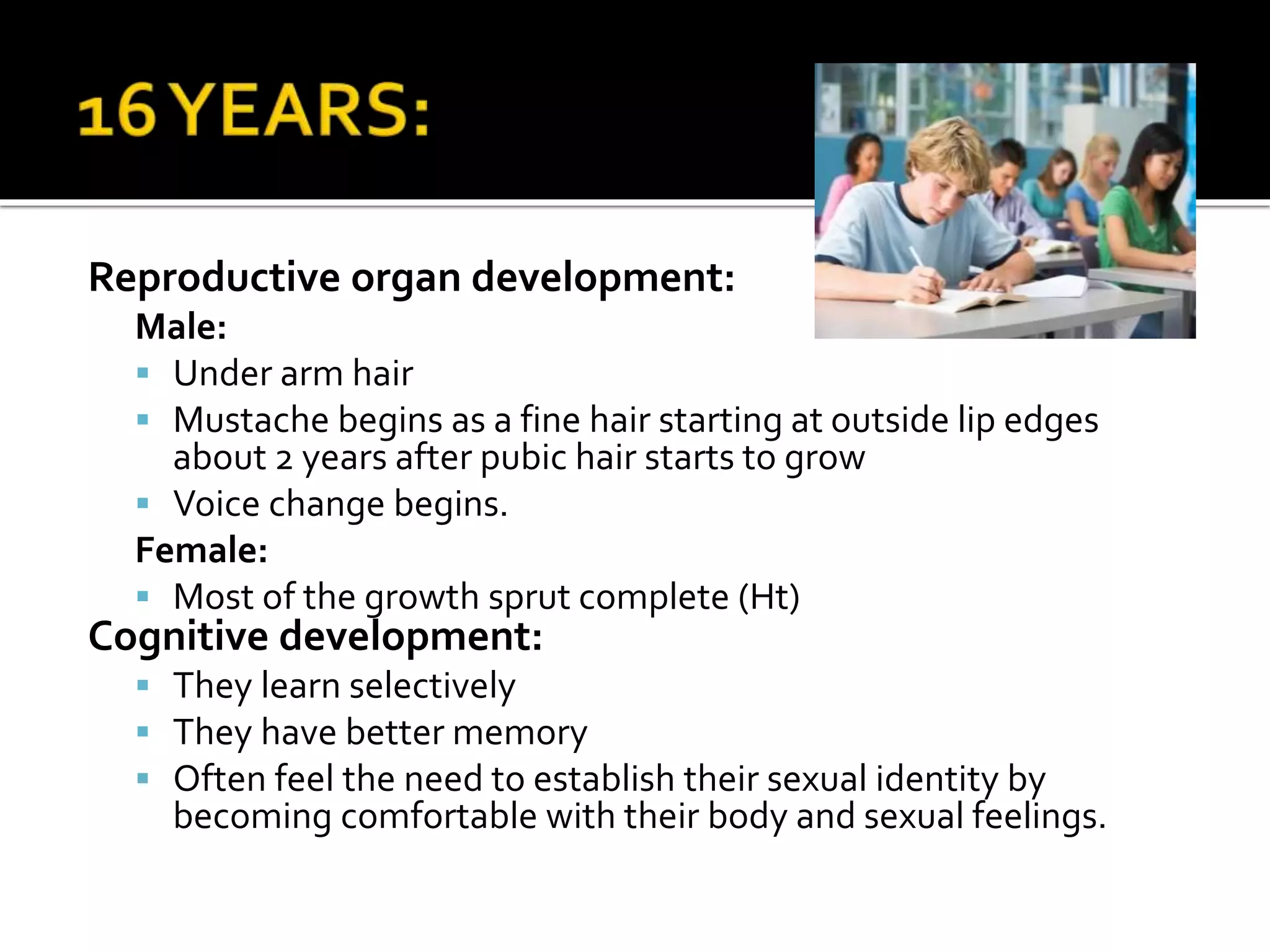 Reproductive organ development:
Male:
 Under arm hair
 Mustache begins as a fine hair starting at outside lip edges
about 2 years after pubic hair starts to grow
 Voice change begins.
Female:
 Most of the growth sprut complete (Ht)
Cognitive development:
 They learn selectively
 They have better memory
 Often feel the need to establish their sexual identity by
becoming comfortable with their body and sexual feelings.
 