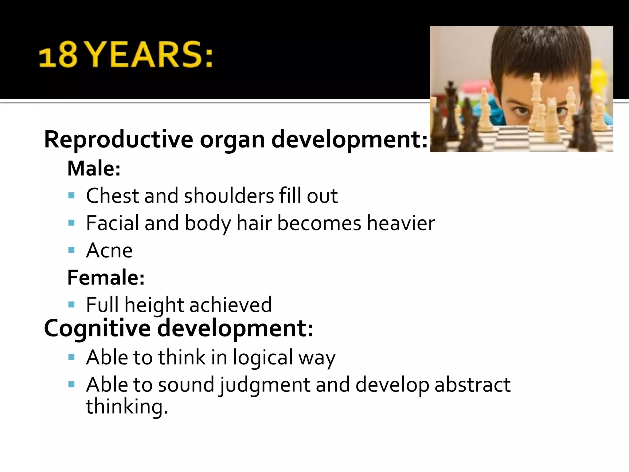 Reproductive organ development:
Male:
 Chest and shoulders fill out
 Facial and body hair becomes heavier
 Acne
Female:
 Full height achieved
Cognitive development:
 Able to think in logical way
 Able to sound judgment and develop abstract
thinking.
 