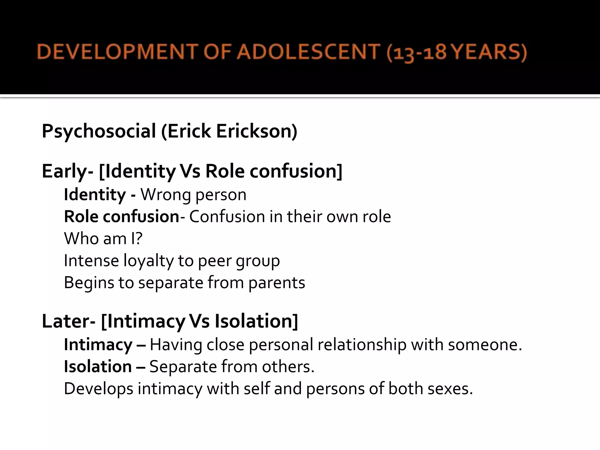 Psychosocial (Erick Erickson)
Early- [Identity Vs Role confusion]
Identity - Wrong person
Role confusion- Confusion in their own role
Who am I?
Intense loyalty to peer group
Begins to separate from parents
Later- [IntimacyVs Isolation]
Intimacy – Having close personal relationship with someone.
Isolation – Separate from others.
Develops intimacy with self and persons of both sexes.
 