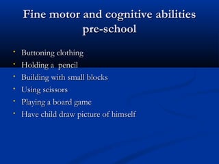 FFiinnee mmoottoorr aanndd ccooggnniittiivvee aabbiilliittiieess 
pprree--sscchhooooll 
• BBuuttttoonniinngg ccllootthhiinngg 
• HHoollddiinngg aa ppeenncciill 
• BBuuiillddiinngg wwiitthh ssmmaallll bblloocckkss 
• UUssiinngg sscciissssoorrss 
• PPllaayyiinngg aa bbooaarrdd ggaammee 
• HHaavvee cchhiilldd ddrraaww ppiiccttuurree ooff hhiimmsseellff 
 