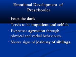 EEmmoottiioonnaall DDeevveellooppmmeenntt ooff 
PPrreesscchhoooolleerr 
• FFeeaarrss tthhee ddaarrkk 
• TTeennddss ttoo bbee iimmppaattiieenntt aanndd sseellffiisshh 
• EExxpprreesssseess aaggrreessssiioonn tthhrroouugghh 
pphhyyssiiccaall aanndd vveerrbbaall bbeehhaavviioouurrss.. 
• SShhoowwss ssiiggnnss ooff jjeeaalloouussyy ooff ssiibblliinnggss.. 
 