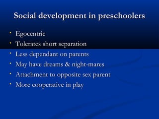 SSoocciiaall ddeevveellooppmmeenntt iinn pprreesscchhoooolleerrss 
• EEggoocceennttrriicc 
• TToolleerraatteess sshhoorrtt sseeppaarraattiioonn 
• LLeessss ddeeppeennddaanntt oonn ppaarreennttss 
• MMaayy hhaavvee ddrreeaammss && nniigghhtt--mmaarreess 
• AAttttaacchhmmeenntt ttoo ooppppoossiittee sseexx ppaarreenntt 
• MMoorree ccooooppeerraattiivvee iinn ppllaayy 
 