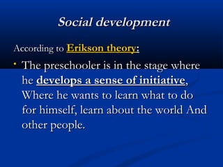 SSoocciiaall ddeevveellooppmmeenntt 
AAccccoorrddiinngg ttoo EErriikkssoonn tthheeoorryy:: 
• TThhee pprreesscchhoooolleerr iiss iinn tthhee ssttaaggee wwhheerree 
hhee ddeevveellooppss aa sseennssee ooff iinniittiiaattiivvee,, 
WWhheerree hhee wwaannttss ttoo lleeaarrnn wwhhaatt ttoo ddoo 
ffoorr hhiimmsseellff,, lleeaarrnn aabboouutt tthhee wwoorrlldd AAnndd 
ootthheerr ppeeooppllee.. 
 