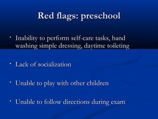 RReedd ffllaaggss:: pprreesscchhooooll 
• IInnaabbiilliittyy ttoo ppeerrffoorrmm sseellff--ccaarree ttaasskkss,, hhaanndd 
wwaasshhiinngg ssiimmppllee ddrreessssiinngg,, ddaayyttiimmee ttooiilleettiinngg 
• LLaacckk ooff ssoocciiaalliizzaattiioonn 
• UUnnaabbllee ttoo ppllaayy wwiitthh ootthheerr cchhiillddrreenn 
• UUnnaabbllee ttoo ffoollllooww ddiirreeccttiioonnss dduurriinngg eexxaamm 
 