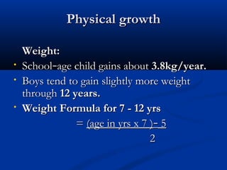 PPhhyyssiiccaall ggrroowwtthh 
WWeeiigghhtt:: 
• SScchhooooll––aaggee cchhiilldd ggaaiinnss aabboouutt 33..88kkgg//yyeeaarr.. 
• BBooyyss tteenndd ttoo ggaaiinn sslliigghhttllyy mmoorree wweeiigghhtt 
tthhrroouugghh 1122 yyeeaarrss.. 
• WWeeiigghhtt FFoorrmmuullaa ffoorr 77 -- 1122 yyrrss 
== ((aaggee iinn yyrrss xx 77 ))–– 55 
22 
 