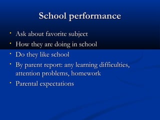 SScchhooooll ppeerrffoorrmmaannccee 
• AAsskk aabboouutt ffaavvoorriittee ssuubbjjeecctt 
• HHooww tthheeyy aarree ddooiinngg iinn sscchhooooll 
• DDoo tthheeyy lliikkee sscchhooooll 
• BByy ppaarreenntt rreeppoorrtt:: aannyy lleeaarrnniinngg ddiiffffiiccuullttiieess,, 
aatttteennttiioonn pprroobblleemmss,, hhoommeewwoorrkk 
• PPaarreennttaall eexxppeeccttaattiioonnss 
 