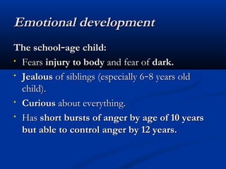 EEmmoottiioonnaall ddeevveellooppmmeenntt 
TThhee sscchhooooll––aaggee cchhiilldd:: 
• FFeeaarrss iinnjjuurryy ttoo bbooddyy aanndd ffeeaarr ooff ddaarrkk.. 
• JJeeaalloouuss ooff ssiibblliinnggss ((eessppeecciiaallllyy 66––88 yyeeaarrss oolldd 
cchhiilldd)).. 
• CCuurriioouuss aabboouutt eevveerryytthhiinngg.. 
• HHaass sshhoorrtt bbuurrssttss ooff aannggeerr bbyy aaggee ooff 110 yyeeaarrss 
bbuutt aabbllee ttoo ccoonnttrrooll aannggeerr bbyy 1122 yyeeaarrss.. 
 