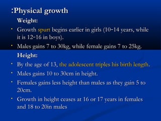 ::PPhhyyssiiccaall ggrroowwtthh 
WWeeiigghhtt:: 
• GGrroowwtthh ssppuurrtt bbeeggiinnss eeaarrlliieerr iinn ggiirrllss ((1100––1144 yyeeaarrss,, wwhhiillee 
iitt iiss 1122––1166 iinn bbooyyss)).. 
• MMaalleess ggaaiinnss 77 ttoo 3300kkgg,, wwhhiillee ffeemmaallee ggaaiinnss 77 ttoo 2255kkgg.. 
HHeeiigghhtt:: 
• BByy tthhee aaggee ooff 1133,, tthhee aaddoolleesscceenntt ttrriipplleess hhiiss bbiirrtthh lleennggtthh.. 
• MMaalleess ggaaiinnss 1100 ttoo 3300ccmm iinn hheeiigghhtt.. 
• FFeemmaalleess ggaaiinnss lleessss hheeiigghhtt tthhaann mmaalleess aass tthheeyy ggaaiinn 55 ttoo 
2200ccmm.. 
• GGrroowwtthh iinn hheeiigghhtt cceeaasseess aatt 1166 oorr 1177 yyeeaarrss iinn ffeemmaalleess 
aanndd 1188 ttoo 2200iinn mmaalleess 
 