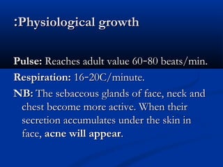 ::PPhhyyssiioollooggiiccaall ggrroowwtthh 
PPuullssee:: RReeaacchheess aadduulltt vvaalluuee 6600––8800 bbeeaattss//mmiinn.. 
RReessppiirraattiioonn:: 1166––2200CC//mmiinnuuttee.. 
NNBB:: TThhee sseebbaacceeoouuss ggllaannddss ooff ffaaccee,, nneecckk aanndd 
cchheesstt bbeeccoommee mmoorree aaccttiivvee.. WWhheenn tthheeiirr 
sseeccrreettiioonn aaccccuummuullaatteess uunnddeerr tthhee sskkiinn iinn 
ffaaccee,, aaccnnee wwiillll aappppeeaarr.. 
 