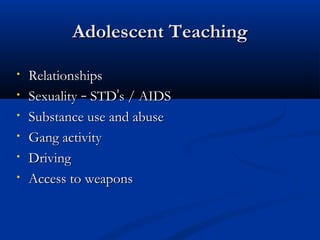 AAddoolleesscceenntt TTeeaacchhiinngg 
• RReellaattiioonnsshhiippss 
• SSeexxuuaalliittyy –– SSTTDD’’ss // AAIIDDSS 
• SSuubbssttaannccee uussee aanndd aabbuussee 
• GGaanngg aaccttiivviittyy 
• DDrriivviinngg 
• AAcccceessss ttoo wweeaappoonnss 
 
