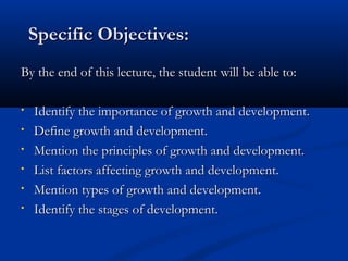 SSppeecciiffiicc OObbjjeeccttiivveess:: 
BByy tthhee eenndd ooff tthhiiss lleeccttuurree,, tthhee ssttuuddeenntt wwiillll bbee aabbllee ttoo:: 
• IIddeennttiiffyy tthhee iimmppoorrttaannccee ooff ggrroowwtthh aanndd ddeevveellooppmmeenntt.. 
• DDeeffiinnee ggrroowwtthh aanndd ddeevveellooppmmeenntt.. 
• MMeennttiioonn tthhee pprriinncciipplleess ooff ggrroowwtthh aanndd ddeevveellooppmmeenntt.. 
• LLiisstt ffaaccttoorrss aaffffeeccttiinngg ggrroowwtthh aanndd ddeevveellooppmmeenntt.. 
• MMeennttiioonn ttyyppeess ooff ggrroowwtthh aanndd ddeevveellooppmmeenntt.. 
• IIddeennttiiffyy tthhee ssttaaggeess ooff ddeevveellooppmmeenntt.. 
 