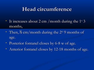HHeeaadd cciirrccuummffeerreennccee 
• IItt iinnccrreeaasseess aabboouutt 22 ccmm //mmoonntthh dduurriinngg tthhee 11sstt 33 
mmoonntthhss,, 
• TThheenn,, ½ ccmm//mmoonntthh dduurriinngg tthhee 22nndd 99 mmoonntthhss ooff 
aaggee.. 
• PPoosstteerriioorr ffoonnttaanneell cclloosseess bbyy 66--88 ww ooff aaggee.. 
• AAnntteerriioorr ffoonnttaanneell cclloosseess bbyy 1122--1188 mmoonntthhss ooff aaggee.. 
 