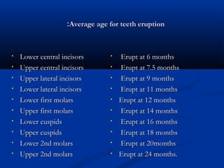 ::Average aaggee ffoorr tteeeetthh eerruuppttiioonn 
• LLoowweerr cceennttrraall iinncciissoorrss 
• UUppppeerr cceennttrraall iinncciissoorrss 
• UUppppeerr llaatteerraall iinncciissoorrss 
• LLoowweerr llaatteerraall iinncciissoorrss 
• LLoowweerr ffiirrsstt mmoollaarrss 
• UUppppeerr ffiirrsstt mmoollaarrss 
• LLoowweerr ccuussppiiddss 
• UUppppeerr ccuussppiiddss 
• LLoowweerr 22nndd mmoollaarrss 
• UUppppeerr 22nndd mmoollaarrss 
• EErruupptt aatt 66 mmoonntthhss 
• EErruupptt aatt 77..55 mmoonntthhss 
• EErruupptt aatt 99 mmoonntthhss 
• EErruupptt aatt 1111 mmoonntthhss 
• EErruupptt aatt 1122 mmoonntthhss 
• EErruupptt aatt 1144 mmoonntthhss 
• EErruupptt aatt 1166 mmoonntthhss 
• EErruupptt aatt 1188 mmoonntthhss 
• EErruupptt aatt 2200mmoonntthhss 
• EErruupptt aatt 2244 mmoonntthhss.. 
 