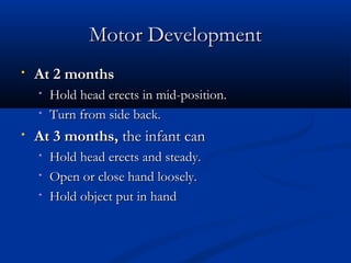 MMoottoorr DDeevveellooppmmeenntt 
• AAtt 22 mmoonntthhss 
• HHoolldd hheeaadd eerreeccttss iinn mmiidd--ppoossiittiioonn.. 
• TTuurrnn ffrroomm ssiiddee bbaacckk.. 
• AAtt 33 mmoonntthhss,, tthhee iinnffaanntt ccaann 
• HHoolldd hheeaadd eerreeccttss aanndd sstteeaaddyy.. 
• OOppeenn oorr cclloossee hhaanndd lloooosseellyy.. 
• HHoolldd oobbjjeecctt ppuutt iinn hhaanndd 
 