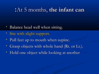 ::AAtt 55 mmoonntthhss,, tthhee iinnffaanntt ccaann 
• BBaallaannccee hheeaadd wweellll wwhheenn ssiittttiinngg.. 
• SSiittee wwiitthh sslliigghhtt ssuuppppoorrtt.. 
• PPuullll ffeeeett uupp ttoo mmoouutthh wwhheenn ssuuppiinnee.. 
• GGrraasspp oobbjjeeccttss wwiitthh wwhhoollee hhaanndd ((RRtt.. oorr LLtt..)).. 
• HHoolldd oonnee oobbjjeecctt wwhhiillee llooookkiinngg aatt aannootthheerr 
 