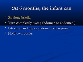 ::AAtt 66 mmoonntthhss,, tthhee iinnffaanntt ccaann 
• SSiitt aalloonnee bbrriieeffllyy.. 
• TTuurrnn ccoommpplleetteellyy oovveerr (( aabbddoommeenn ttoo aabbddoommeenn )).. 
• LLiifftt cchheesstt aanndd uuppppeerr aabbddoommeenn wwhheenn pprroonnee.. 
• HHoolldd oowwnn bboottttllee.. 
 