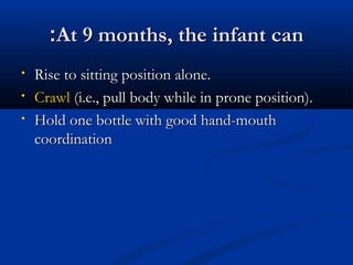 ::AAtt 99 mmoonntthhss,, tthhee iinnffaanntt ccaann 
• RRiissee ttoo ssiittttiinngg ppoossiittiioonn aalloonnee.. 
• CCrraawwll ((ii..ee..,, ppuullll bbooddyy wwhhiillee iinn pprroonnee ppoossiittiioonn)).. 
• HHoolldd oonnee bboottttllee wwiitthh ggoooodd hhaanndd--mmoouutthh 
ccoooorrddiinnaattiioonn 
 