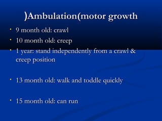((AAmmbbuullaattiioonn((mmoottoorr ggrroowwtthh 
• 99 mmoonntthh oolldd:: ccrraawwll 
• 1100 mmoonntthh oolldd:: ccrreeeepp 
• 11 yyeeaarr:: ssttaanndd iinnddeeppeennddeennttllyy ffrroomm aa ccrraawwll && 
ccrreeeepp ppoossiittiioonn 
• 1133 mmoonntthh oolldd:: wwaallkk aanndd ttooddddllee qquuiicckkllyy 
• 1155 mmoonntthh oolldd:: ccaann rruunn 
 