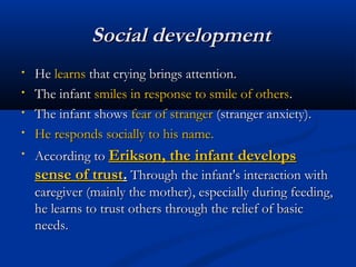 SSoocciiaall ddeevveellooppmmeenntt 
• HHee lleeaarrnnss tthhaatt ccrryyiinngg bbrriinnggss aatttteennttiioonn.. 
• TThhee iinnffaanntt ssmmiilleess iinn rreessppoonnssee ttoo ssmmiillee ooff ootthheerrss.. 
• TThhee iinnffaanntt sshhoowwss ffeeaarr ooff ssttrraannggeerr ((ssttrraannggeerr aannxxiieettyy)).. 
• HHee rreessppoonnddss ssoocciiaallllyy ttoo hhiiss nnaammee.. 
• AAccccoorrddiinngg ttoo EErriikkssoonn,, tthhee iinnffaanntt ddeevveellooppss 
sseennssee ooff ttrruusstt.. TThhrroouugghh tthhee iinnffaanntt''ss iinntteerraaccttiioonn wwiitthh 
ccaarreeggiivveerr ((mmaaiinnllyy tthhee mmootthheerr)),, eessppeecciiaallllyy dduurriinngg ffeeeeddiinngg,, 
hhee lleeaarrnnss ttoo ttrruusstt ootthheerrss tthhrroouugghh tthhee rreelliieeff ooff bbaassiicc 
nneeeeddss.. 
 