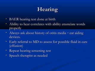 HHeeaarriinngg 
• BBAAEERR hheeaarriinngg tteesstt ddoonnee aatt bbiirrtthh 
• AAbbiilliittyy ttoo hheeaarr ccoorrrreellaatteess wwiitthh aabbiilliittyy eennuunncciiaattee wwoorrddss 
pprrooppeerrllyy 
• AAllwwaayyss aasskk aabboouutt hhiissttoorryy ooff oottiittiiss mmeeddiiaa –– eeaarr aaiiddiinngg 
ddeevviicceess.. 
• EEaarrllyy rreeffeerrrraall ttoo MMDD ttoo aasssseessss ffoorr ppoossssiibbllee fflluuiidd iinn eeaarrss 
((eeffffuussiioonn)) 
• RReeppeeaatt hheeaarriinngg ssccrreeeenniinngg tteesstt 
• SSppeeeecchh tthheerraappiisstt aass nneeeeddeedd 
 