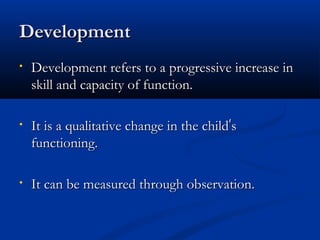 DDeevveellooppmmeenntt 
• DDeevveellooppmmeenntt rreeffeerrss ttoo aa pprrooggrreessssiivvee iinnccrreeaassee iinn 
sskkiillll aanndd ccaappaacciittyy ooff ffuunnccttiioonn.. 
• IItt iiss aa qquuaalliittaattiivvee cchhaannggee iinn tthhee cchhiilldd’’ss 
ffuunnccttiioonniinngg.. 
• IItt ccaann bbee mmeeaassuurreedd tthhrroouugghh oobbsseerrvvaattiioonn.. 
 