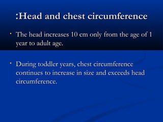 ::HHeeaadd aanndd cchheesstt cciirrccuummffeerreennccee 
• TThhee hheeaadd iinnccrreeaasseess 1100 ccmm oonnllyy ffrroomm tthhee aaggee ooff 11 
yyeeaarr ttoo aadduulltt aaggee.. 
• DDuurriinngg ttooddddlleerr yyeeaarrss,, cchheesstt cciirrccuummffeerreennccee 
ccoonnttiinnuueess ttoo iinnccrreeaassee iinn ssiizzee aanndd eexxcceeeeddss hheeaadd 
cciirrccuummffeerreennccee.. 
 