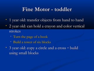 FFiinnee MMoottoorr -- ttooddddlleerr 
• 11 yyeeaarr oolldd:: ttrraannssffeerr oobbjjeeccttss ffrroomm hhaanndd ttoo hhaanndd 
• 22 yyeeaarr oolldd:: ccaann hhoolldd aa ccrraayyoonn aanndd ccoolloorr vveerrttiiccaall 
ssttrrookkeess 
• TTuurrnn tthhee ppaaggee ooff aa bbooookk 
• BBuuiilldd aa ttoowweerr ooff ssiixx bblloocckkss 
• 33 yyeeaarr oolldd:: ccooppyy aa cciirrccllee aanndd aa ccrroossss –– bbuuiilldd 
uussiinngg ssmmaallll bblloocckkss 
 