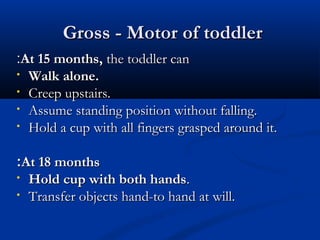 GGrroossss -- MMoottoorr ooff ttooddddlleerr 
::AAtt 1155 mmoonntthhss,, tthhee ttooddddlleerr ccaann 
• WWaallkk aalloonnee.. 
• CCrreeeepp uuppssttaaiirrss.. 
• AAssssuummee ssttaannddiinngg ppoossiittiioonn wwiitthhoouutt ffaalllliinngg.. 
• HHoolldd aa ccuupp wwiitthh aallll ffiinnggeerrss ggrraassppeedd aarroouunndd iitt.. 
At 18 months ::• 
HHoolldd ccuupp wwiitthh bbootthh hhaannddss.. 
• TTrraannssffeerr oobbjjeeccttss hhaanndd--ttoo hhaanndd aatt wwiillll.. 
 