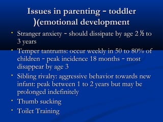 IIssssuueess iinn ppaarreennttiinngg –– ttooddddlleerr 
((((eemmoottiioonnaall ddeevveellooppmmeenntt 
• SSttrraannggeerr aannxxiieettyy –– sshhoouulldd ddiissssiippaattee bbyy aaggee 22 ½ ttoo 
33 yyeeaarrss 
• TTeemmppeerr ttaannttrruummss:: ooccccuurr wweeeekkllyy iinn 5500 ttoo 8800%% ooff 
cchhiillddrreenn –– ppeeaakk iinncciiddeennccee 1188 mmoonntthhss –– mmoosstt 
ddiissaappppeeaarr bbyy aaggee 33 
• SSiibblliinngg rriivvaallrryy:: aaggggrreessssiivvee bbeehhaavviioorr ttoowwaarrddss nneeww 
iinnffaanntt:: ppeeaakk bbeettwweeeenn 11 ttoo 22 yyeeaarrss bbuutt mmaayy bbee 
pprroolloonnggeedd iinnddeeffiinniitteellyy 
• TThhuummbb ssuucckkiinngg 
• TTooiilleett TTrraaiinniinngg 
 