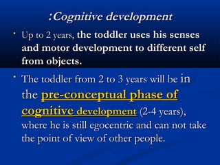 ::CCooggnniittiivvee ddeevveellooppmmeenntt 
• UUpp ttoo 22 yyeeaarrss,, tthhee ttooddddlleerr uusseess hhiiss sseennsseess 
aanndd mmoottoorr ddeevveellooppmmeenntt ttoo ddiiffffeerreenntt sseellff 
ffrroomm oobbjjeeccttss.. 
• TThhee ttooddddlleerr ffrroomm 22 ttoo 33 yyeeaarrss wwiillll bbee iinn 
tthhee pprree--ccoonncceeppttuuaall pphhaassee ooff 
ccooggnniittiivvee ddeevveellooppmmeenntt ((22--44 yyeeaarrss)),, 
wwhheerree hhee iiss ssttiillll eeggoocceennttrriicc aanndd ccaann nnoott ttaakkee 
tthhee ppooiinntt ooff vviieeww ooff ootthheerr ppeeooppllee.. 
 
