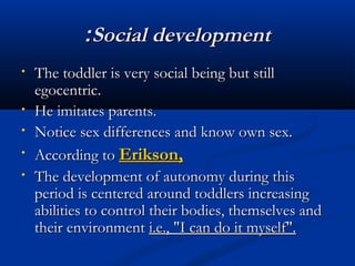 ::SSoocciiaall ddeevveellooppmmeenntt 
• TThhee ttooddddlleerr iiss vveerryy ssoocciiaall bbeeiinngg bbuutt ssttiillll 
eeggoocceennttrriicc.. 
• HHee iimmiittaatteess ppaarreennttss.. 
• NNoottiiccee sseexx ddiiffffeerreenncceess aanndd kknnooww oowwnn sseexx.. 
• AAccccoorrddiinngg ttoo EErriikkssoonn,, 
• TThhee ddeevveellooppmmeenntt ooff aauuttoonnoommyy dduurriinngg tthhiiss 
ppeerriioodd iiss cceenntteerreedd aarroouunndd ttooddddlleerrss iinnccrreeaassiinngg 
aabbiilliittiieess ttoo ccoonnttrrooll tthheeiirr bbooddiieess,, tthheemmsseellvveess aanndd 
tthheeiirr eennvviirroonnmmeenntt ii..ee..,, ""II ccaann ddoo iitt mmyysseellff"".. 
 