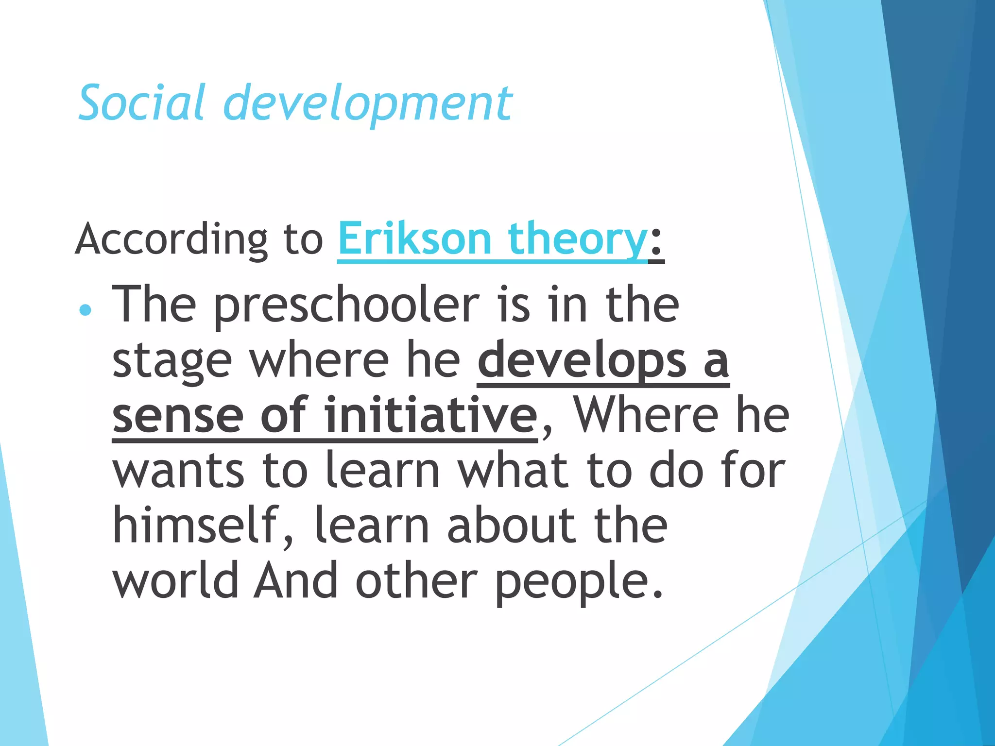 Social development
According to Erikson theory:
• The preschooler is in the
stage where he develops a
sense of initiative, Where he
wants to learn what to do for
himself, learn about the
world And other people.
 