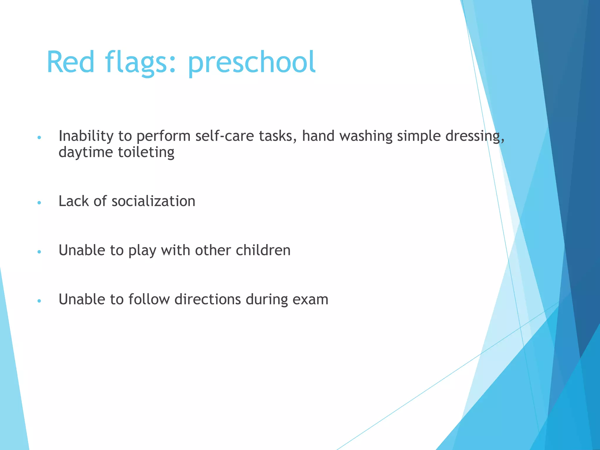 Red flags: preschool
• Inability to perform self-care tasks, hand washing simple dressing,
daytime toileting
• Lack of socialization
• Unable to play with other children
• Unable to follow directions during exam
 