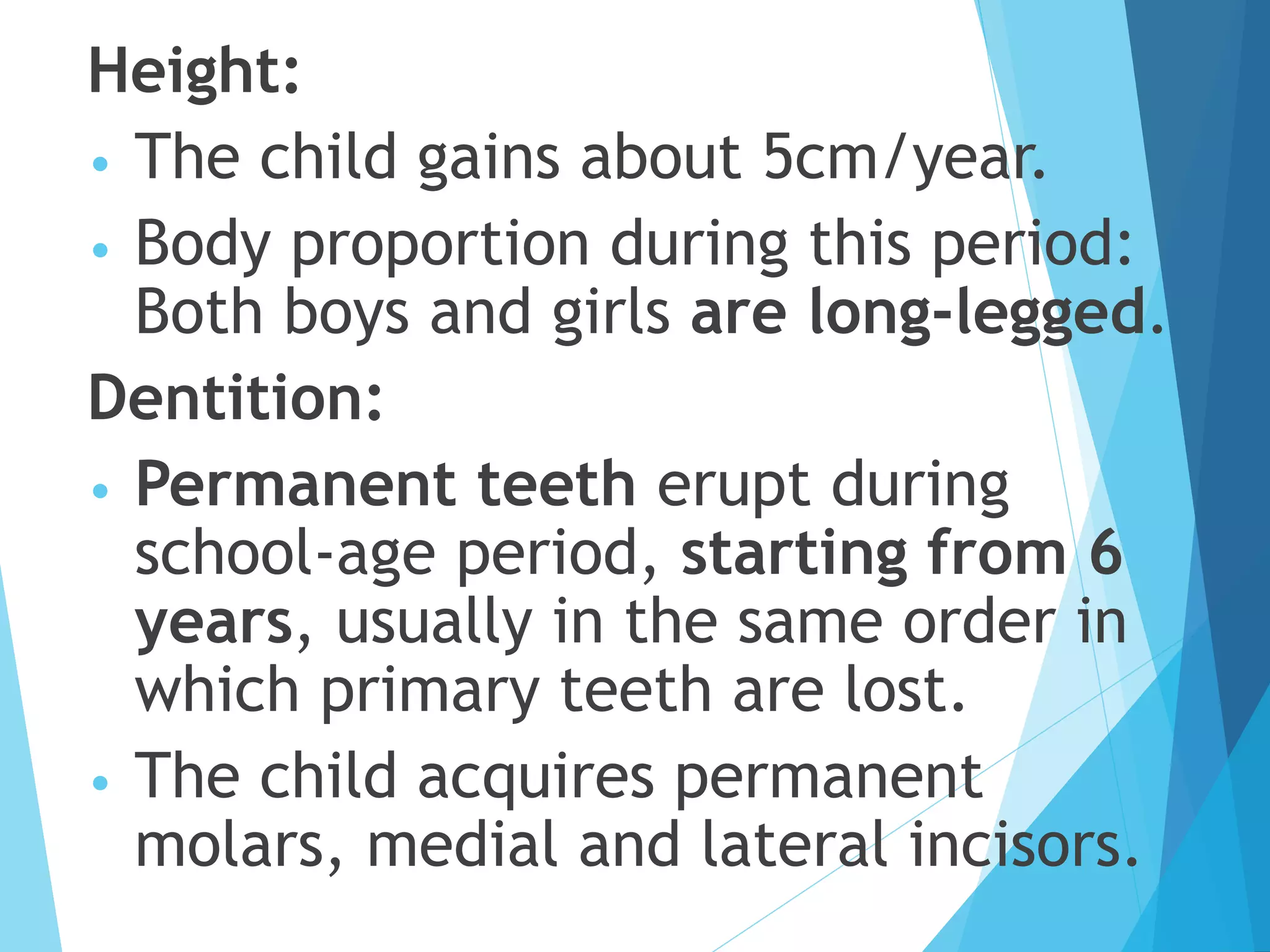Height:
• The child gains about 5cm/year.
• Body proportion during this period:
Both boys and girls are long-legged.
Dentition:
• Permanent teeth erupt during
school-age period, starting from 6
years, usually in the same order in
which primary teeth are lost.
• The child acquires permanent
molars, medial and lateral incisors.
 