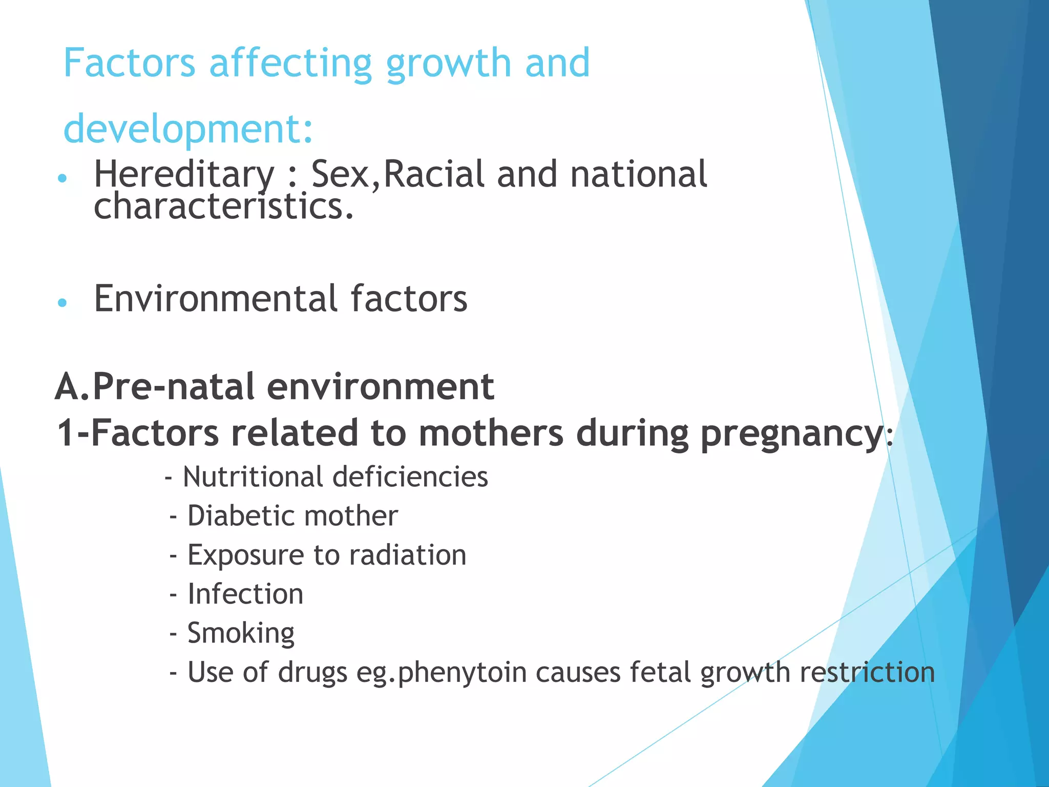 Factors affecting growth and
development:
• Hereditary : Sex,Racial and national
characteristics.
• Environmental factors
A.Pre-natal environment
1-Factors related to mothers during pregnancy:
- Nutritional deficiencies
- Diabetic mother
- Exposure to radiation
- Infection
- Smoking
- Use of drugs eg.phenytoin causes fetal growth restriction
 