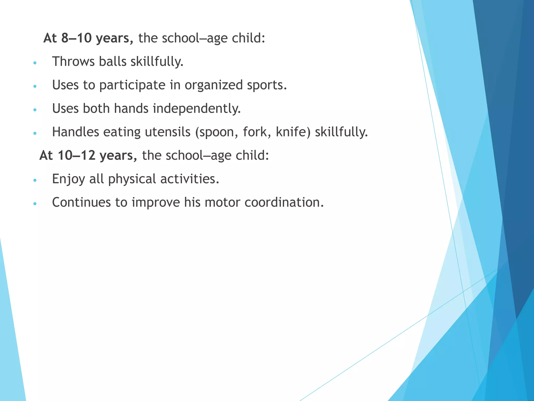 At 8–10 years, the school–age child:
• Throws balls skillfully.
• Uses to participate in organized sports.
• Uses both hands independently.
• Handles eating utensils (spoon, fork, knife) skillfully.
At 10–12 years, the school–age child:
• Enjoy all physical activities.
• Continues to improve his motor coordination.
 