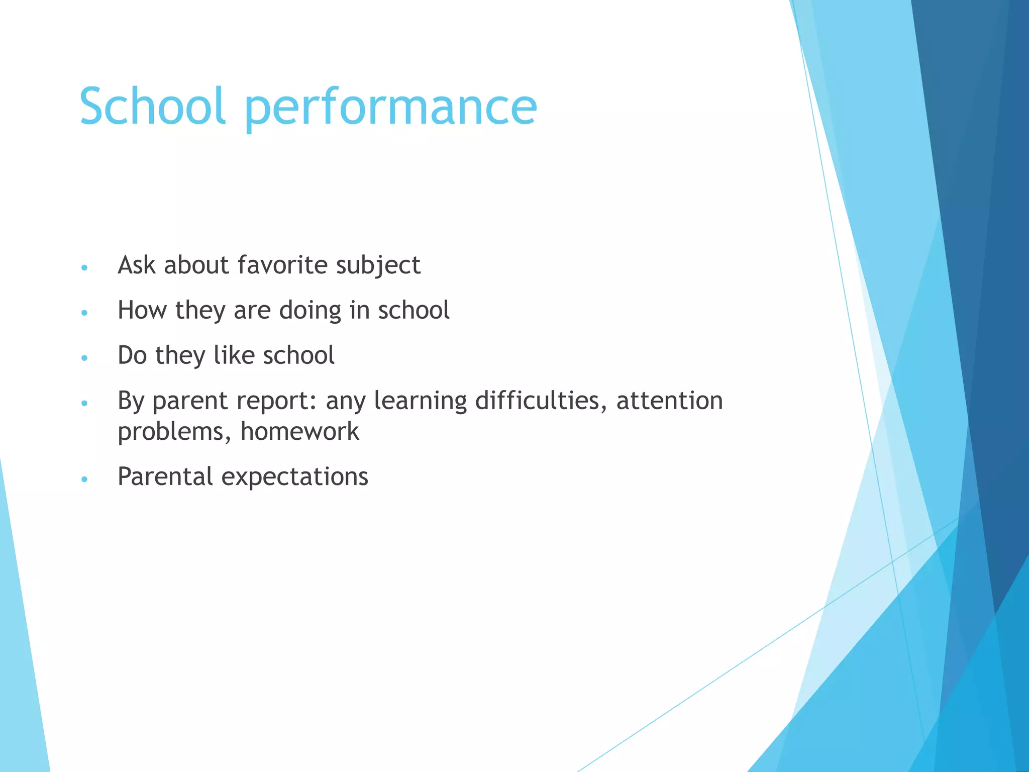 School performance
• Ask about favorite subject
• How they are doing in school
• Do they like school
• By parent report: any learning difficulties, attention
problems, homework
• Parental expectations
 
