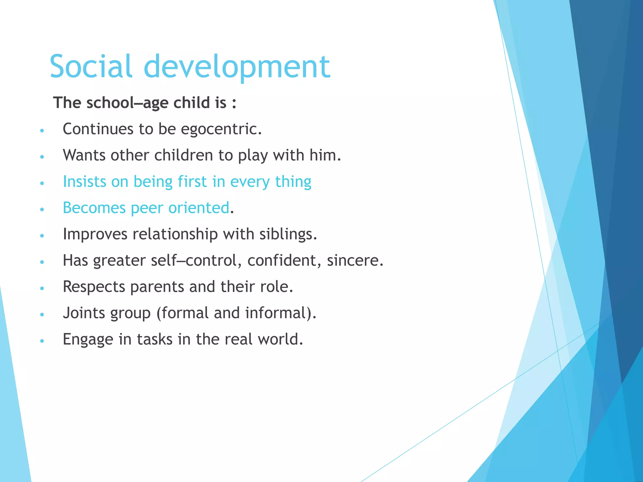 Social development
The school–age child is :
• Continues to be egocentric.
• Wants other children to play with him.
• Insists on being first in every thing
• Becomes peer oriented.
• Improves relationship with siblings.
• Has greater self–control, confident, sincere.
• Respects parents and their role.
• Joints group (formal and informal).
• Engage in tasks in the real world.
 