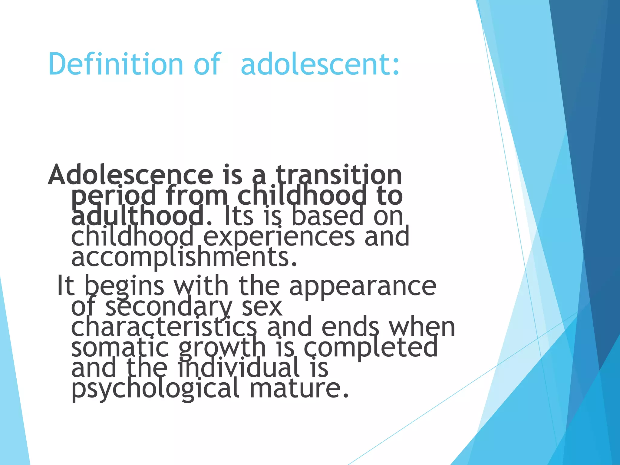 Definition of adolescent:
Adolescence is a transition
period from childhood to
adulthood. Its is based on
childhood experiences and
accomplishments.
It begins with the appearance
of secondary sex
characteristics and ends when
somatic growth is completed
and the individual is
psychological mature.
 