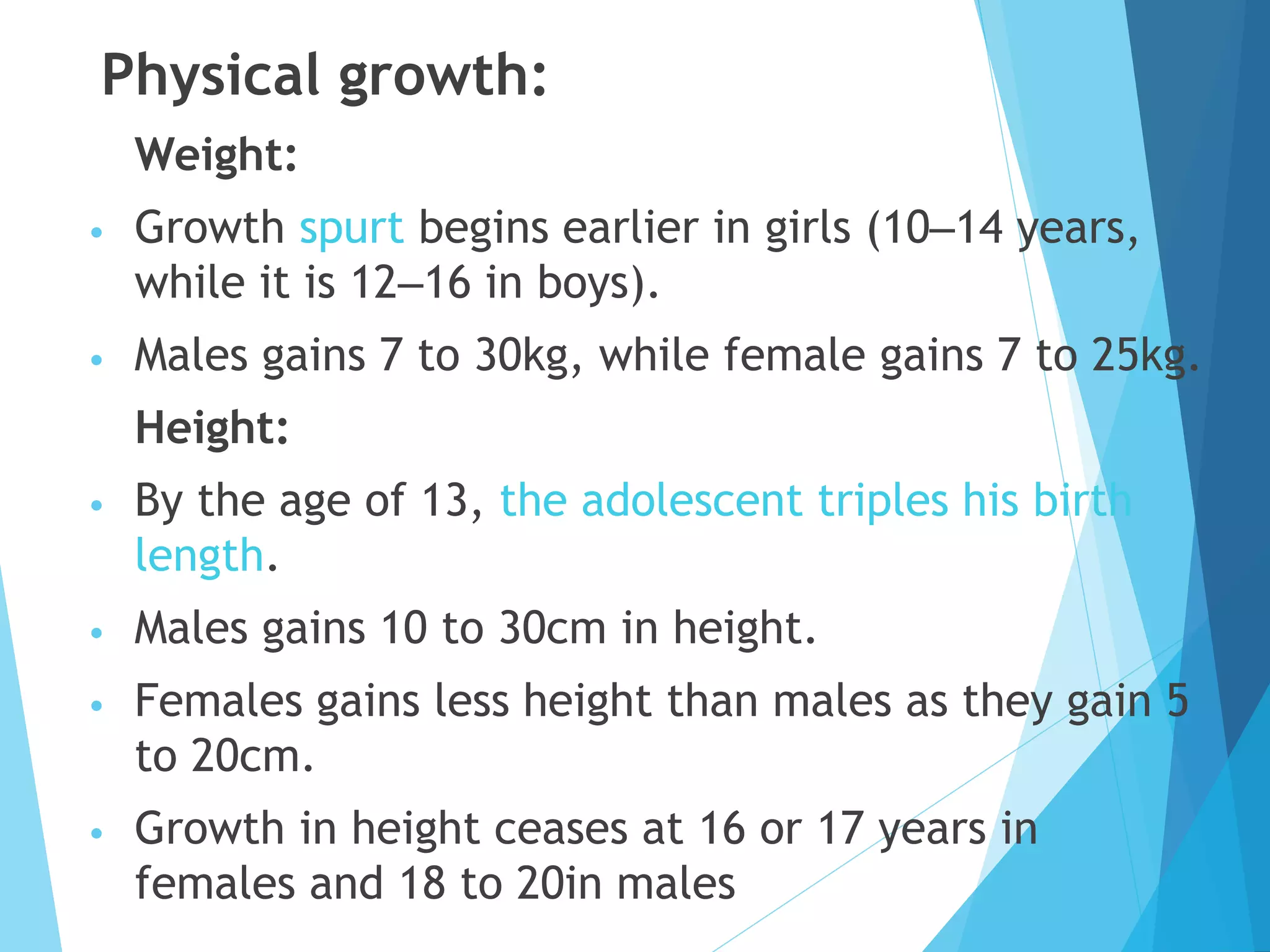 Physical growth:
Weight:
• Growth spurt begins earlier in girls (10–14 years,
while it is 12–16 in boys).
• Males gains 7 to 30kg, while female gains 7 to 25kg.
Height:
• By the age of 13, the adolescent triples his birth
length.
• Males gains 10 to 30cm in height.
• Females gains less height than males as they gain 5
to 20cm.
• Growth in height ceases at 16 or 17 years in
females and 18 to 20in males
 