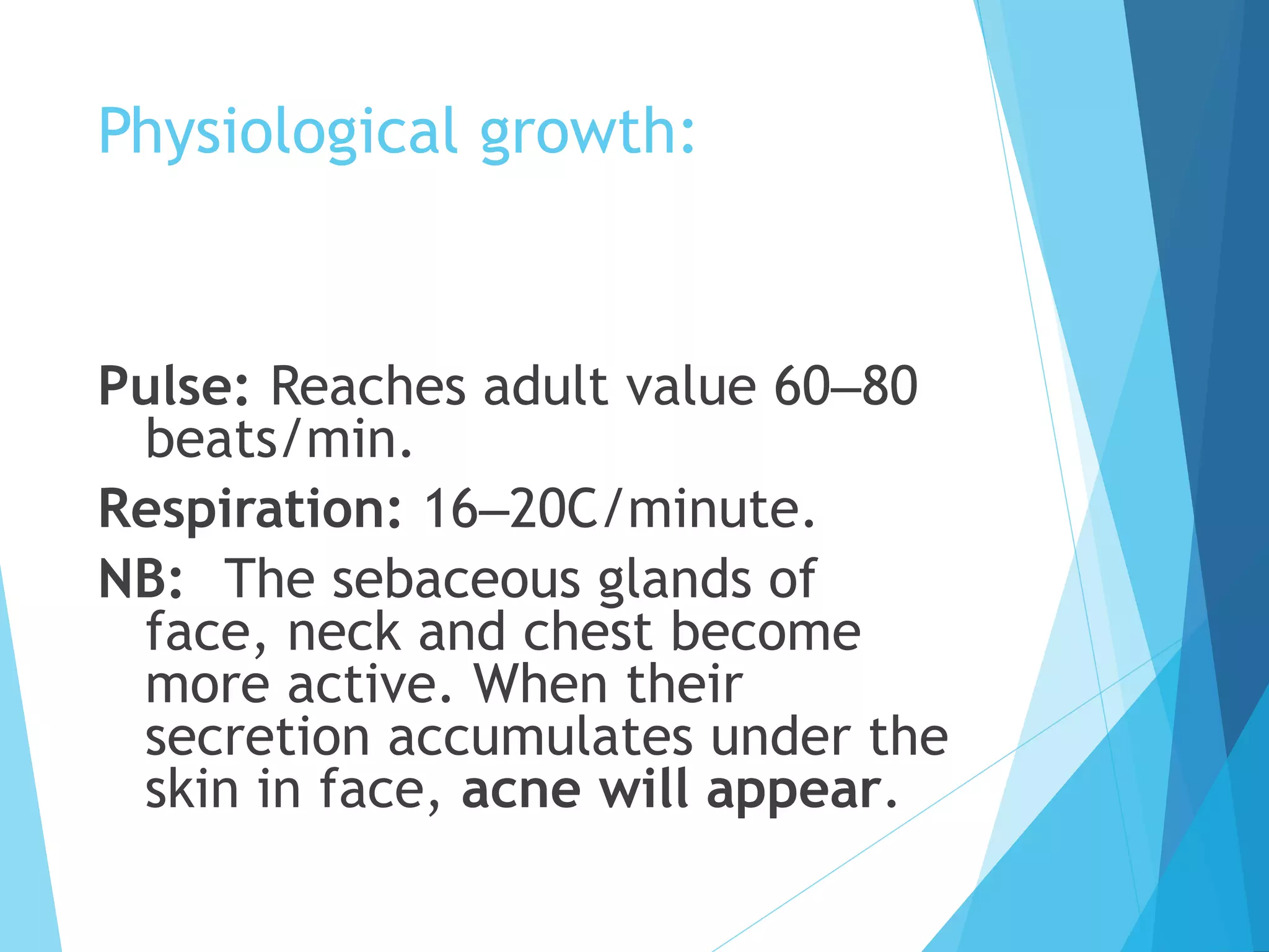 Physiological growth:
Pulse: Reaches adult value 60–80
beats/min.
Respiration: 16–20C/minute.
NB: The sebaceous glands of
face, neck and chest become
more active. When their
secretion accumulates under the
skin in face, acne will appear.
 