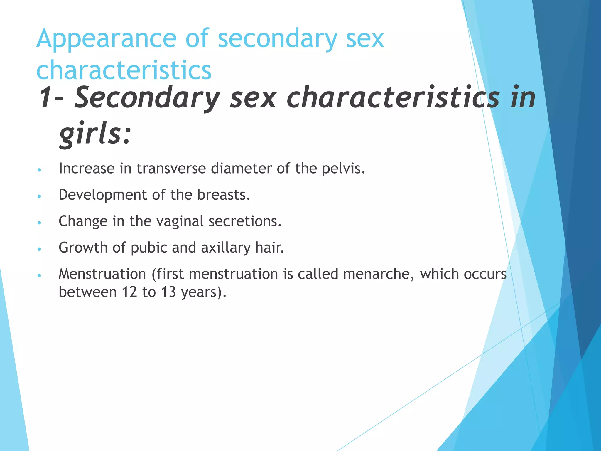Appearance of secondary sex
characteristics
1- Secondary sex characteristics in
girls:
• Increase in transverse diameter of the pelvis.
• Development of the breasts.
• Change in the vaginal secretions.
• Growth of pubic and axillary hair.
• Menstruation (first menstruation is called menarche, which occurs
between 12 to 13 years).
 