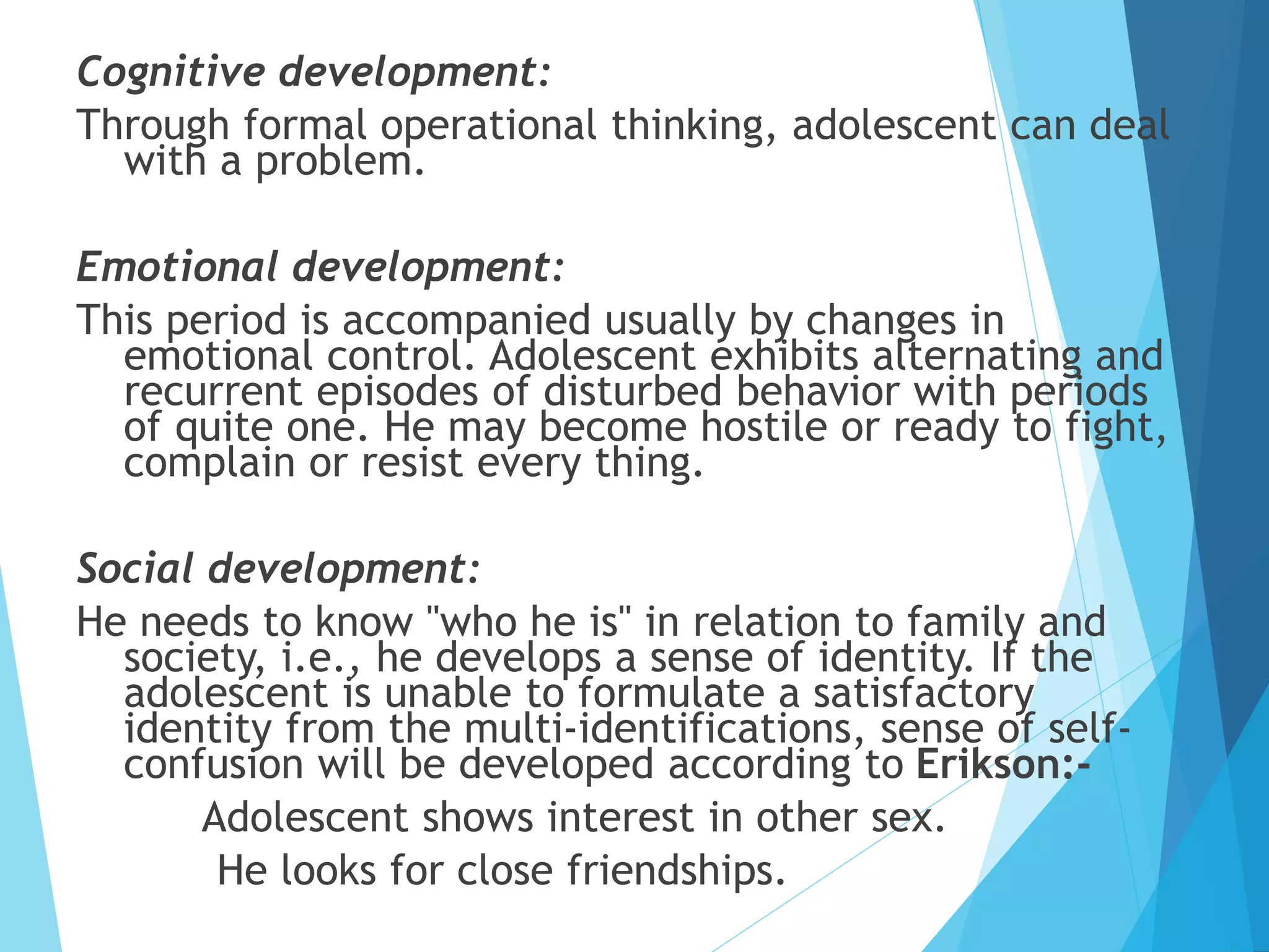 Cognitive development:
Through formal operational thinking, adolescent can deal
with a problem.
Emotional development:
This period is accompanied usually by changes in
emotional control. Adolescent exhibits alternating and
recurrent episodes of disturbed behavior with periods
of quite one. He may become hostile or ready to fight,
complain or resist every thing.
Social development:
He needs to know "who he is" in relation to family and
society, i.e., he develops a sense of identity. If the
adolescent is unable to formulate a satisfactory
identity from the multi-identifications, sense of self-
confusion will be developed according to Erikson:-
Adolescent shows interest in other sex.
He looks for close friendships.
 