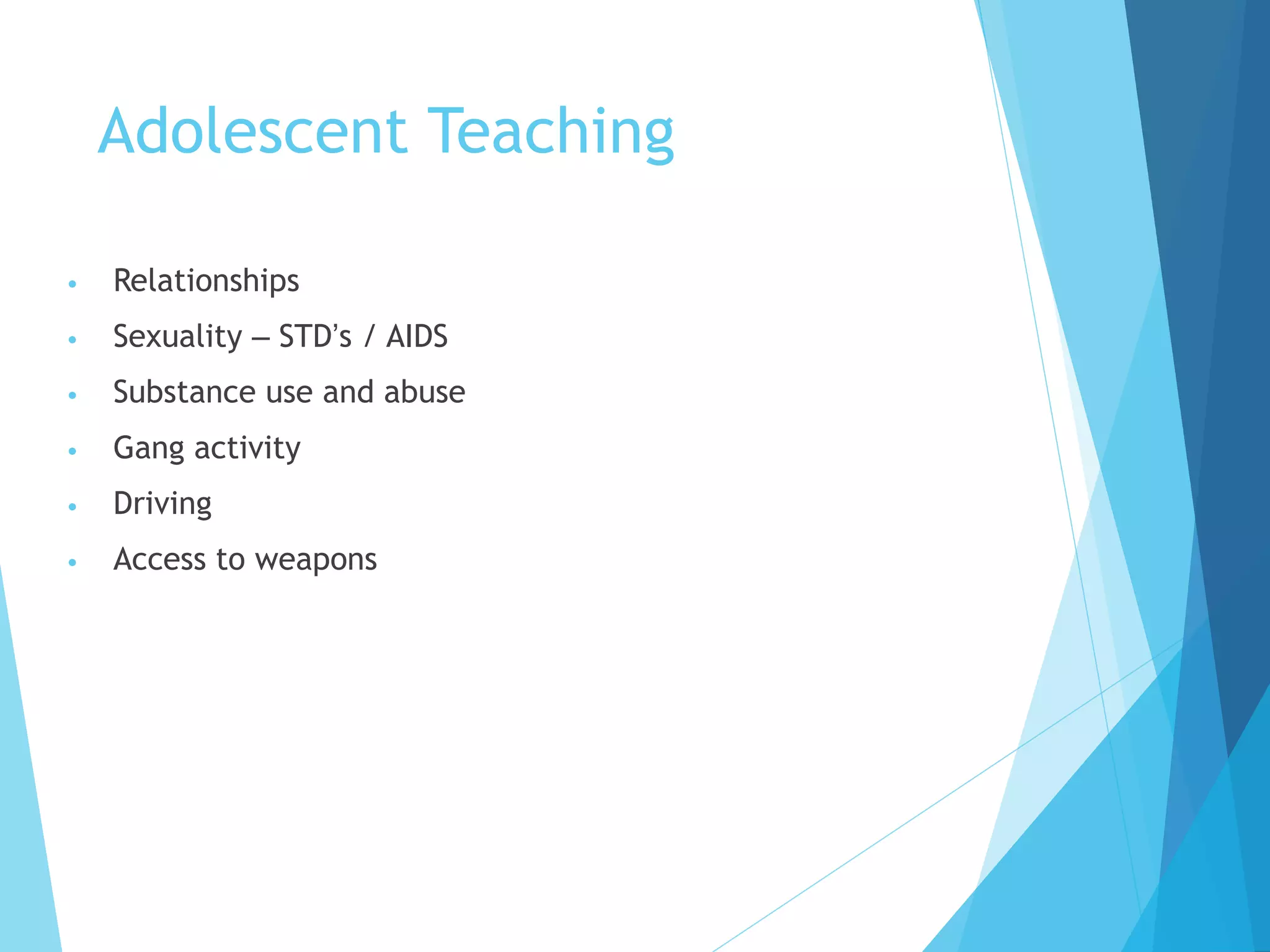 Adolescent Teaching
• Relationships
• Sexuality – STD’s / AIDS
• Substance use and abuse
• Gang activity
• Driving
• Access to weapons
 