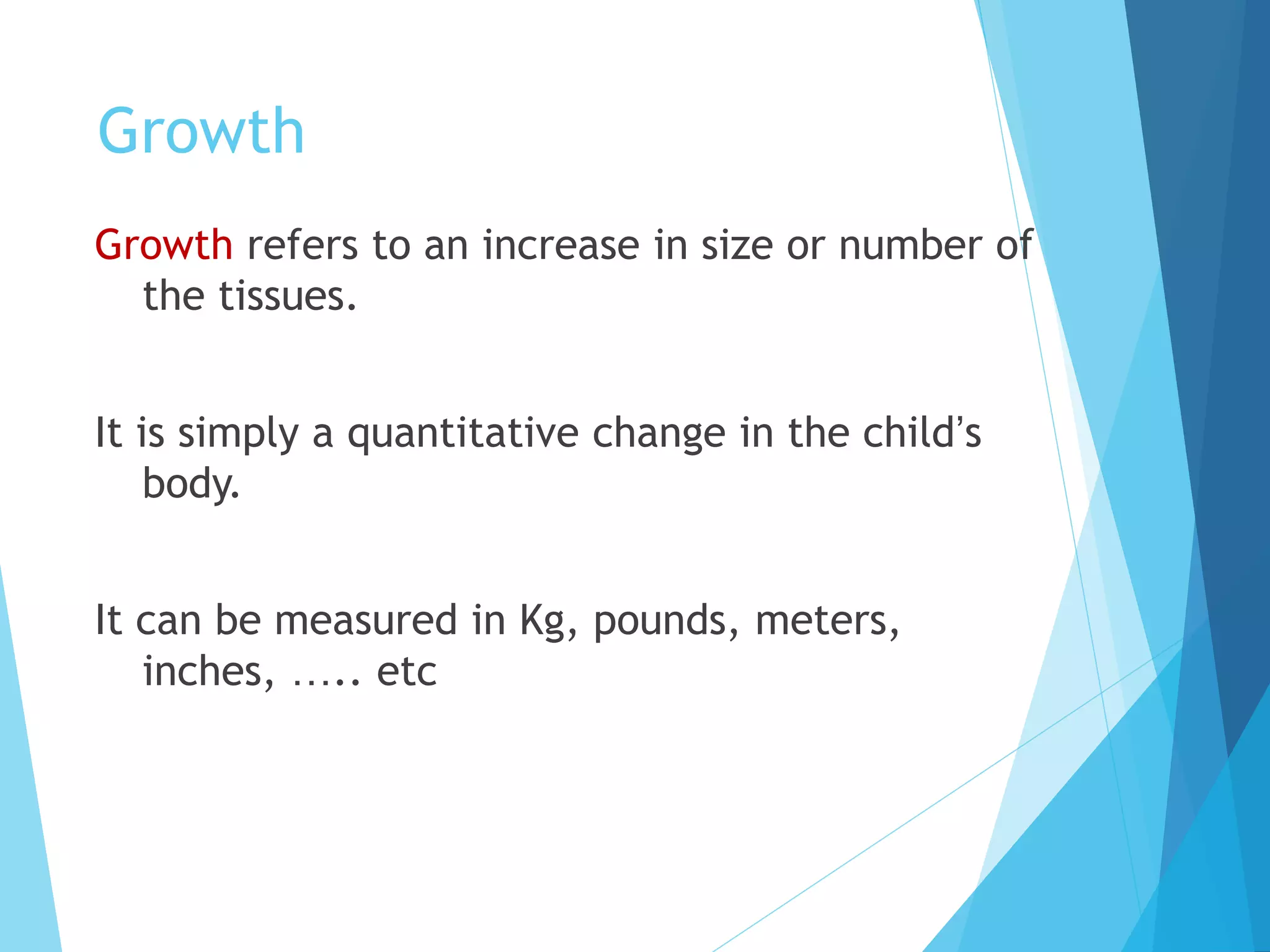 Growth
Growth refers to an increase in size or number of
the tissues.
It is simply a quantitative change in the child’s
body.
It can be measured in Kg, pounds, meters,
inches, ….. etc
 