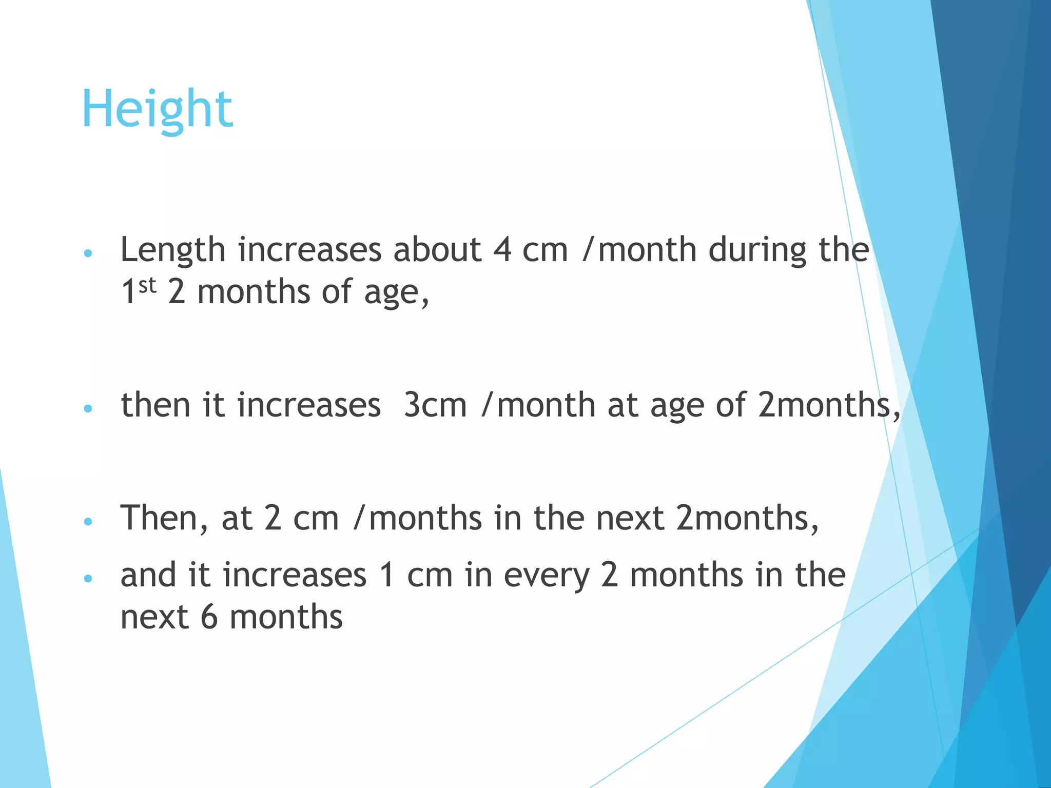 Height
• Length increases about 4 cm /month during the
1st 2 months of age,
• then it increases 3cm /month at age of 2months,
• Then, at 2 cm /months in the next 2months,
• and it increases 1 cm in every 2 months in the
next 6 months
 