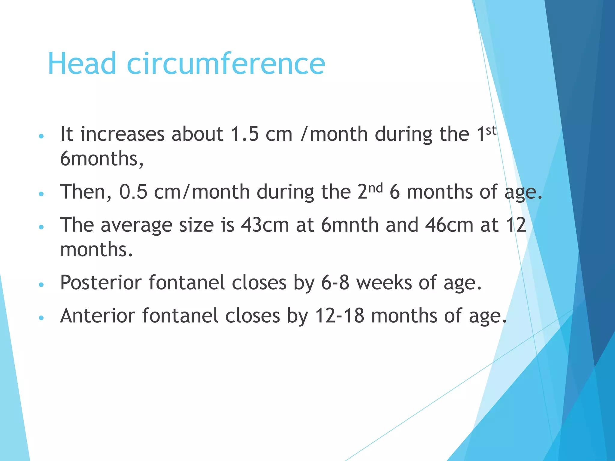 Head circumference
• It increases about 1.5 cm /month during the 1st
6months,
• Then, 0.5 cm/month during the 2nd 6 months of age.
• The average size is 43cm at 6mnth and 46cm at 12
months.
• Posterior fontanel closes by 6-8 weeks of age.
• Anterior fontanel closes by 12-18 months of age.
 